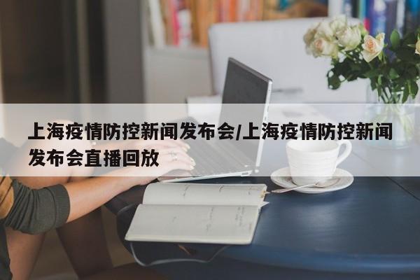上海疫情防控新闻发布会/上海疫情防控新闻发布会直播回放