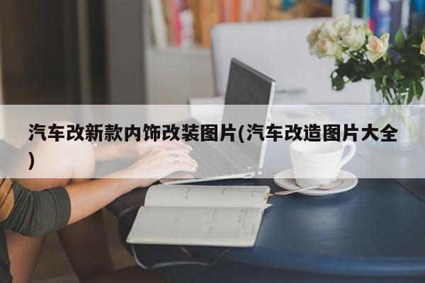 汽车改新款内饰改装图片(汽车改造图片大全)