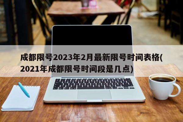 成都限号2023年2月最新限号时间表格(2021年成都限号时间段是几点)