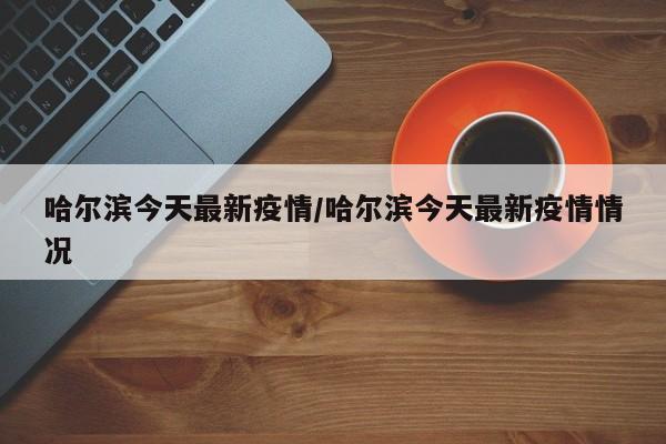 哈尔滨今天最新疫情/哈尔滨今天最新疫情情况