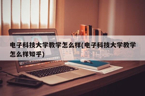 电子科技大学教学怎么样(电子科技大学教学怎么样知乎)