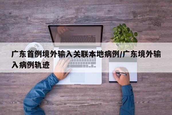 广东首例境外输入关联本地病例/广东境外输入病例轨迹