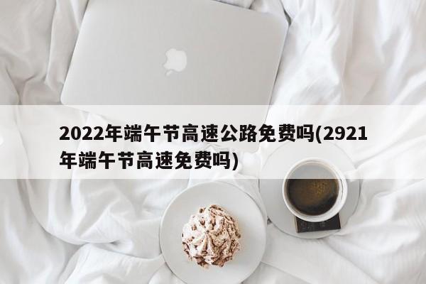 2022年端午节高速公路免费吗(2921年端午节高速免费吗)
