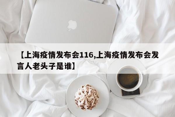 【上海疫情发布会116,上海疫情发布会发言人老头子是谁】