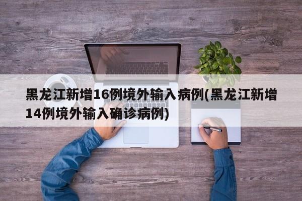 黑龙江新增16例境外输入病例(黑龙江新增14例境外输入确诊病例)