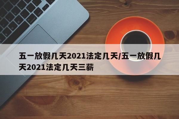 五一放假几天2021法定几天/五一放假几天2021法定几天三薪
