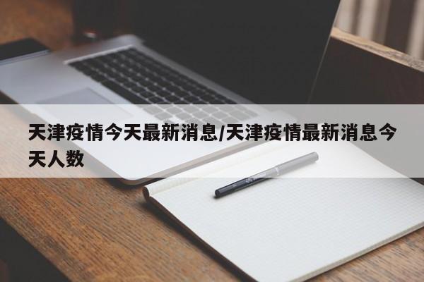 天津疫情今天最新消息/天津疫情最新消息今天人数