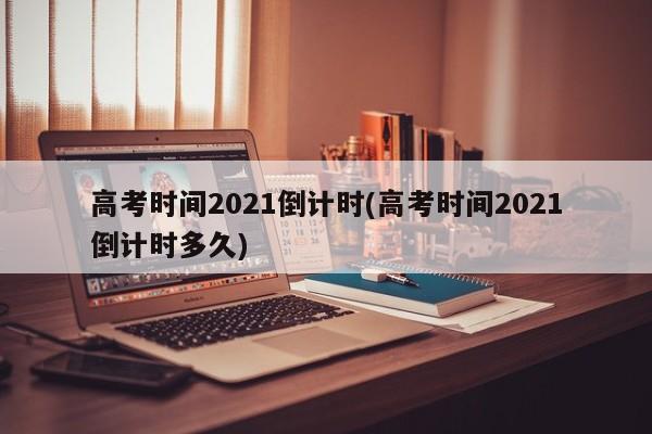 高考时间2021倒计时(高考时间2021倒计时多久)