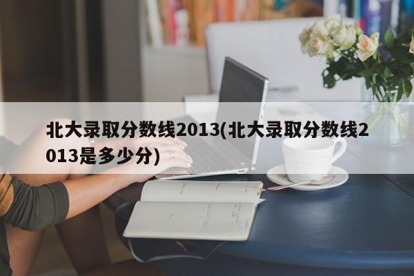 北大录取分数线2013(北大录取分数线2013是多少分)