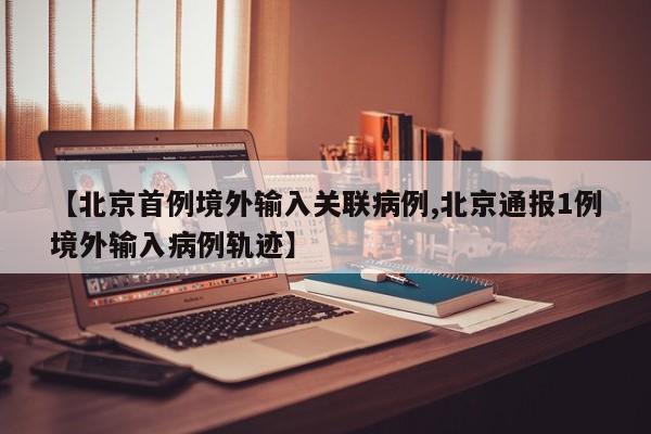 【北京首例境外输入关联病例,北京通报1例境外输入病例轨迹】