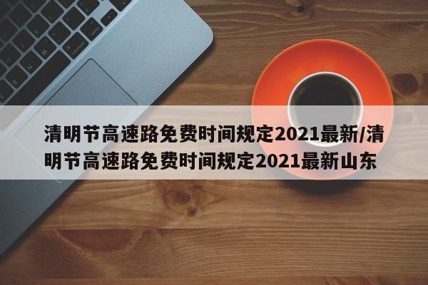 清明节高速路免费时间规定2021最新/清明节高速路免费时间规定2021最新山东