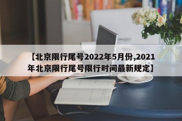 【北京限行尾号2022年5月份,2021年北京限行尾号限行时间最新规定】