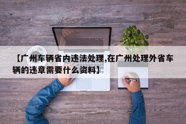 【广州车辆省内违法处理,在广州处理外省车辆的违章需要什么资料】