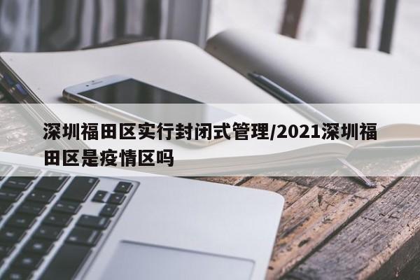 深圳福田区实行封闭式管理/2021深圳福田区是疫情区吗