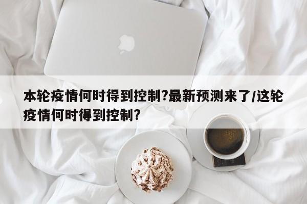 本轮疫情何时得到控制?最新预测来了/这轮疫情何时得到控制?