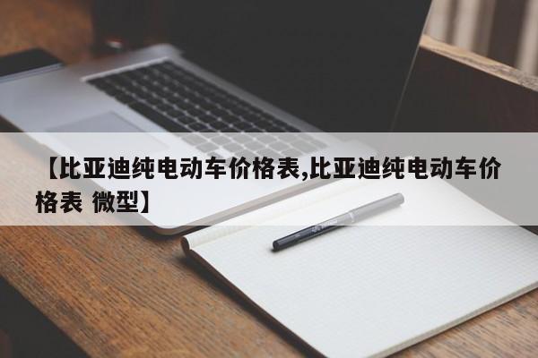 【比亚迪纯电动车价格表,比亚迪纯电动车价格表 微型】