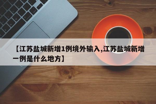 【江苏盐城新增1例境外输入,江苏盐城新增一例是什么地方】