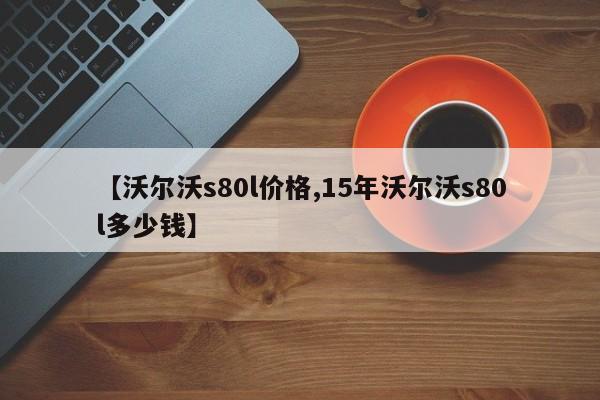 【沃尔沃s80l价格,15年沃尔沃s80l多少钱】