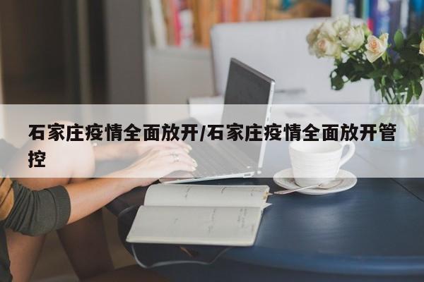 石家庄疫情全面放开/石家庄疫情全面放开管控