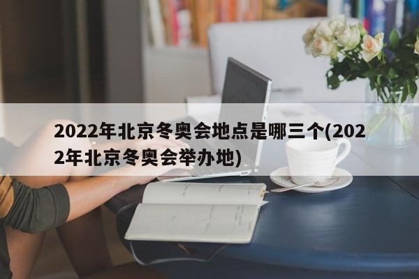 2022年北京冬奥会地点是哪三个(2022年北京冬奥会举办地)