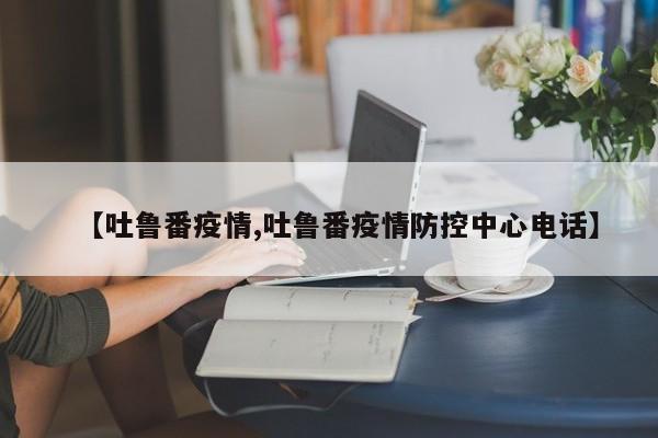 【吐鲁番疫情,吐鲁番疫情防控中心电话】
