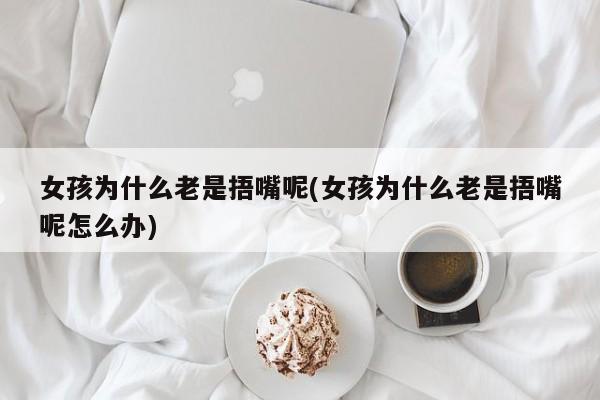 女孩为什么老是捂嘴呢(女孩为什么老是捂嘴呢怎么办)