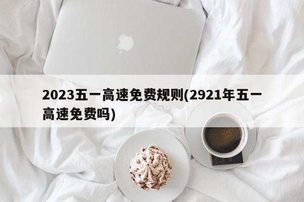 2023五一高速免费规则(2921年五一高速免费吗)
