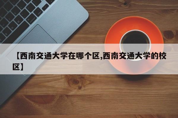 【西南交通大学在哪个区,西南交通大学的校区】