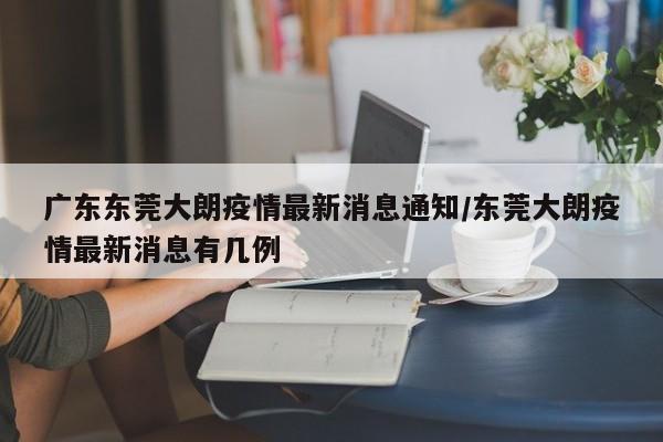 广东东莞大朗疫情最新消息通知/东莞大朗疫情最新消息有几例