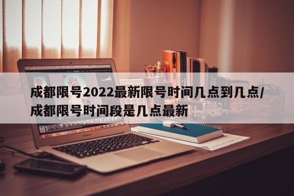 成都限号2022最新限号时间几点到几点/成都限号时间段是几点最新
