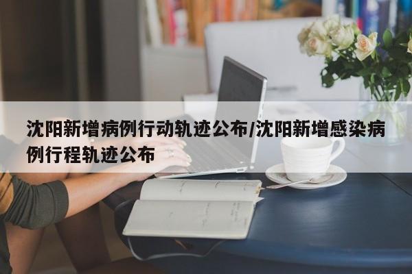 沈阳新增病例行动轨迹公布/沈阳新增感染病例行程轨迹公布