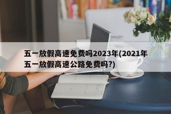 五一放假高速免费吗2023年(2021年五一放假高速公路免费吗?)
