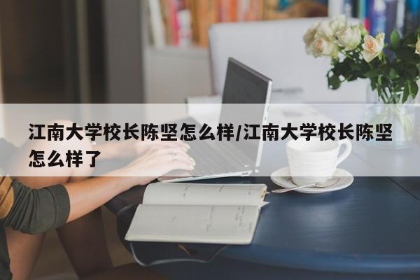 江南大学校长陈坚怎么样/江南大学校长陈坚怎么样了