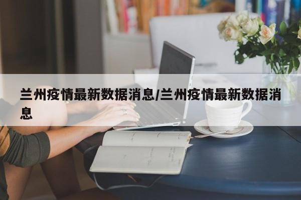 兰州疫情最新数据消息/兰州疫情最新数据消息