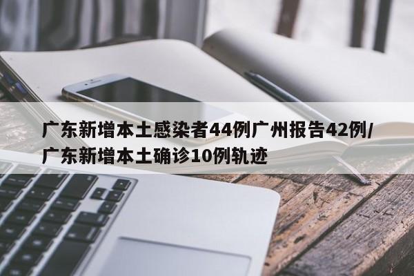 广东新增本土感染者44例广州报告42例/广东新增本土确诊10例轨迹