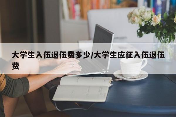 大学生入伍退伍费多少/大学生应征入伍退伍费