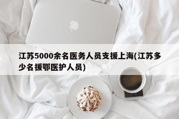 江苏5000余名医务人员支援上海(江苏多少名援鄂医护人员)