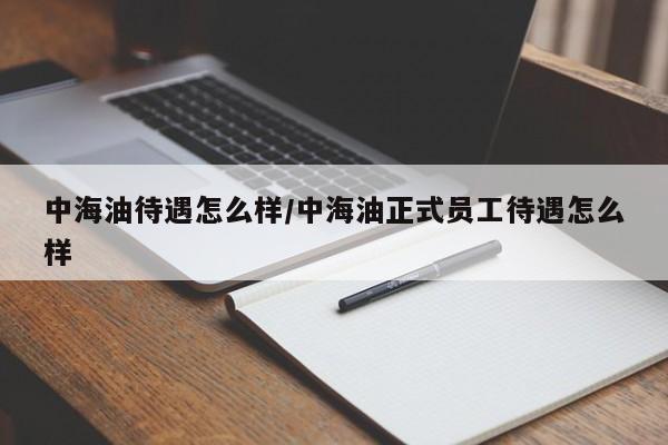 中海油待遇怎么样/中海油正式员工待遇怎么样