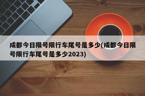 成都今日限号限行车尾号是多少(成都今日限号限行车尾号是多少2023)