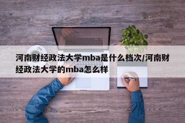 河南财经政法大学mba是什么档次/河南财经政法大学的mba怎么样