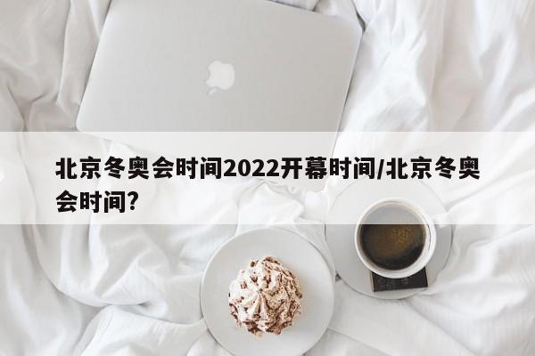 北京冬奥会时间2022开幕时间/北京冬奥会时间?