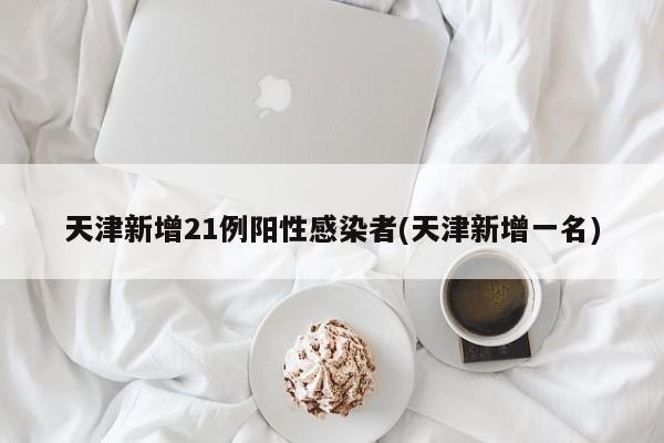天津新增21例阳性感染者(天津新增一名)