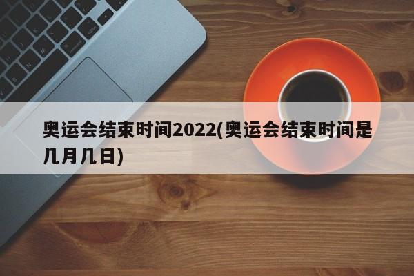 奥运会结束时间2022(奥运会结束时间是几月几日)