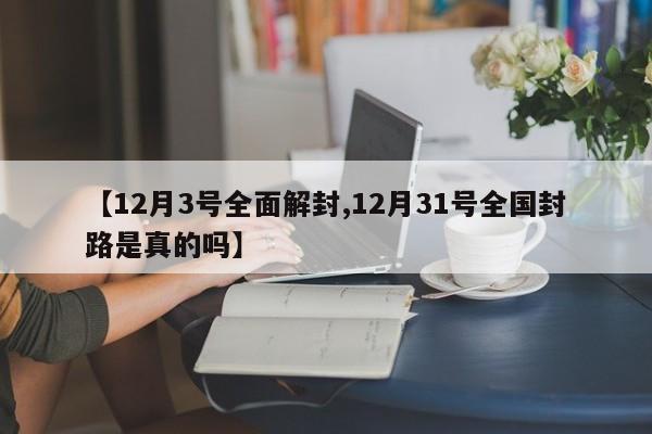 【12月3号全面解封,12月31号全国封路是真的吗】