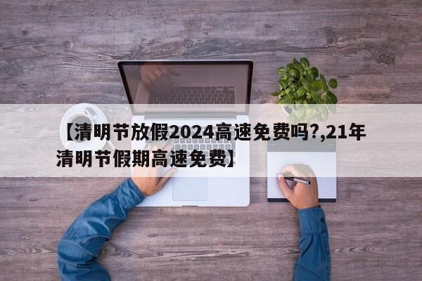 【清明节放假2024高速免费吗?,21年清明节假期高速免费】