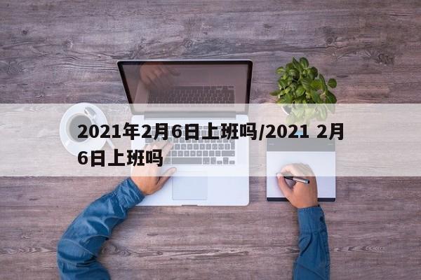2021年2月6日上班吗/2021 2月6日上班吗
