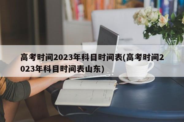 高考时间2023年科目时间表(高考时间2023年科目时间表山东)